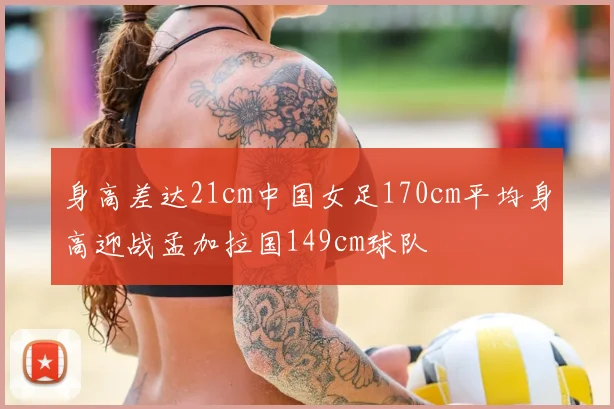 身高差达21cm中国女足170cm平均身高迎战孟加拉国149cm球队