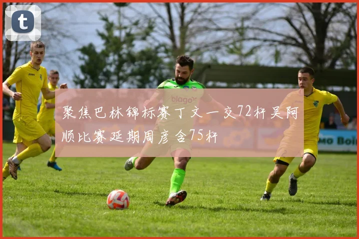 聚焦巴林锦标赛丁文一交72杆吴阿顺比赛延期周彦含75杆