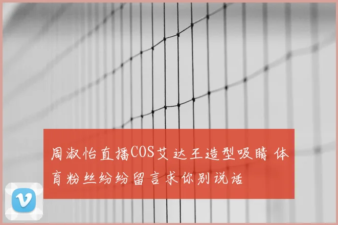 周淑怡直播COS艾达王造型吸睛 体育粉丝纷纷留言求你别说话