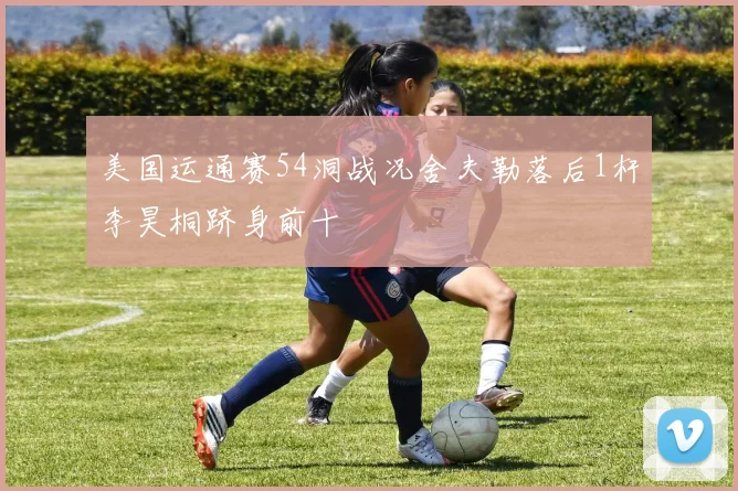 美国运通赛54洞战况舍夫勒落后1杆李昊桐跻身前十