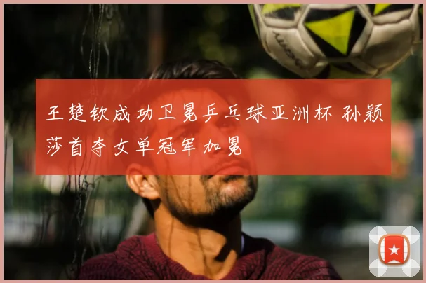 王楚钦成功卫冕乒乓球亚洲杯 孙颖莎首夺女单冠军加冕