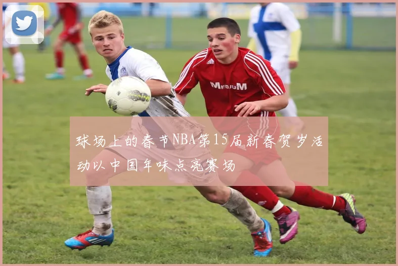 球场上的春节NBA第15届新春贺岁活动以中国年味点亮赛场