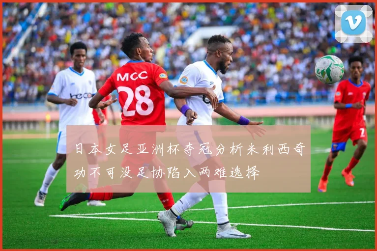 日本女足亚洲杯夺冠分析米利西奇功不可没足协陷入两难选择