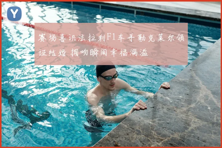 赛场喜讯法拉利F1车手勒克莱尔领证结婚 拥吻瞬间幸福满溢