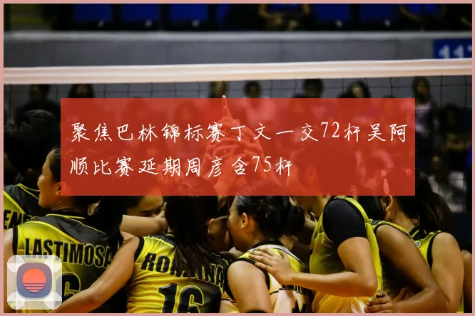 聚焦巴林锦标赛丁文一交72杆吴阿顺比赛延期周彦含75杆