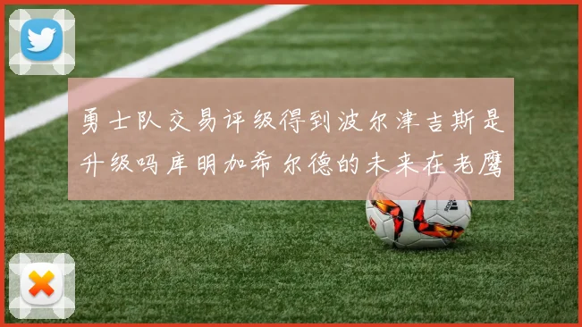 勇士队交易评级得到波尔津吉斯是升级吗库明加希尔德的未来在老鹰