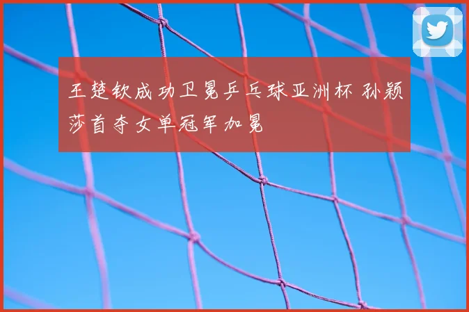 王楚钦成功卫冕乒乓球亚洲杯 孙颖莎首夺女单冠军加冕