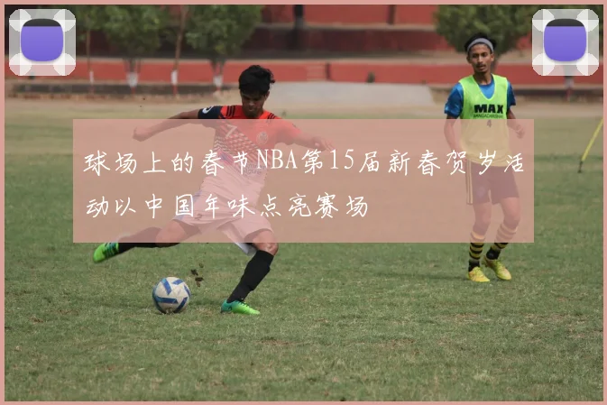 球场上的春节NBA第15届新春贺岁活动以中国年味点亮赛场