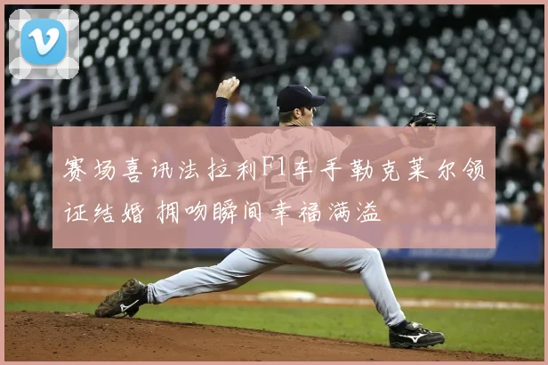 赛场喜讯法拉利F1车手勒克莱尔领证结婚 拥吻瞬间幸福满溢