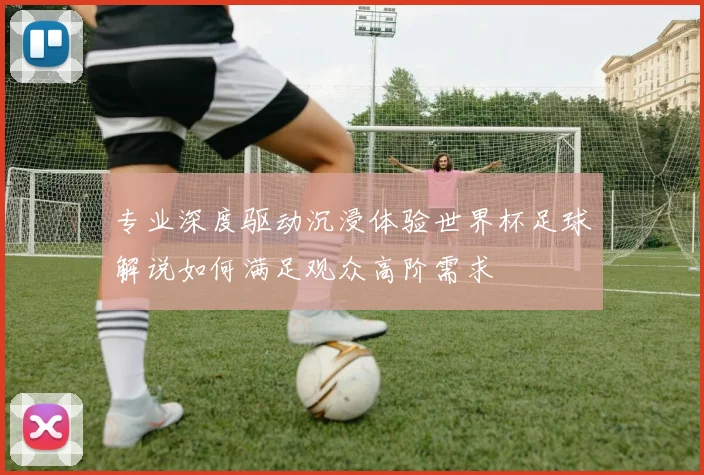 专业深度驱动沉浸体验世界杯足球解说如何满足观众高阶需求